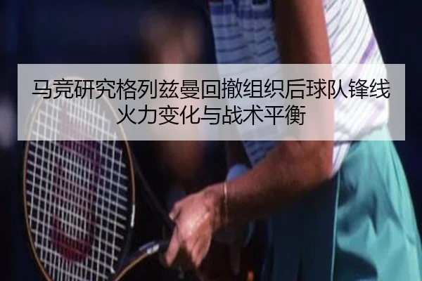 马竞研究格列兹曼回撤组织后球队锋线火力变化与战术平衡
