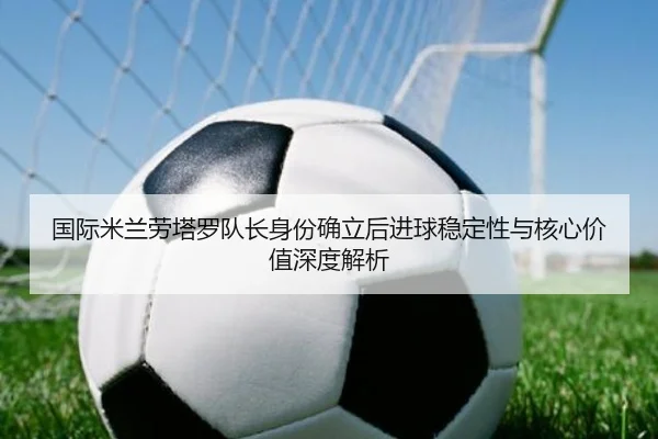 国际米兰劳塔罗队长身份确立后进球稳定性与核心价值深度解析