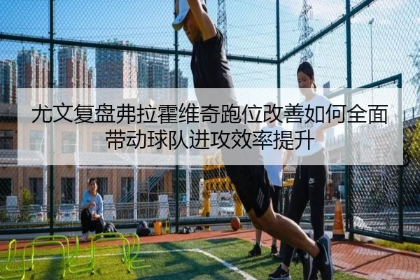 尤文复盘弗拉霍维奇跑位改善如何全面带动球队进攻效率提升