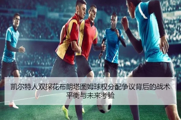 凯尔特人双探花布朗塔图姆球权分配争议背后的战术平衡与未来考验