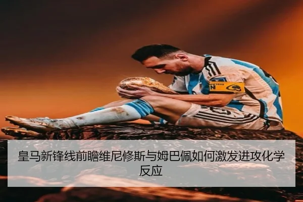 皇马新锋线前瞻维尼修斯与姆巴佩如何激发进攻化学反应